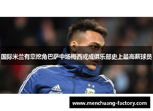 国际米兰有意挖角巴萨中场梅西或成俱乐部史上最高薪球员